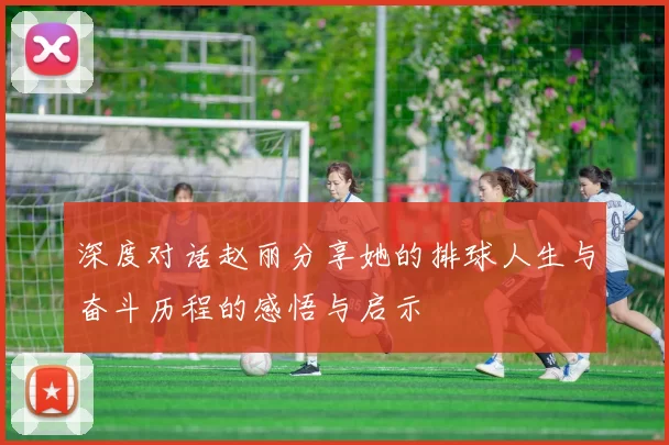 深度对话赵丽分享她的排球人生与奋斗历程的感悟与启示