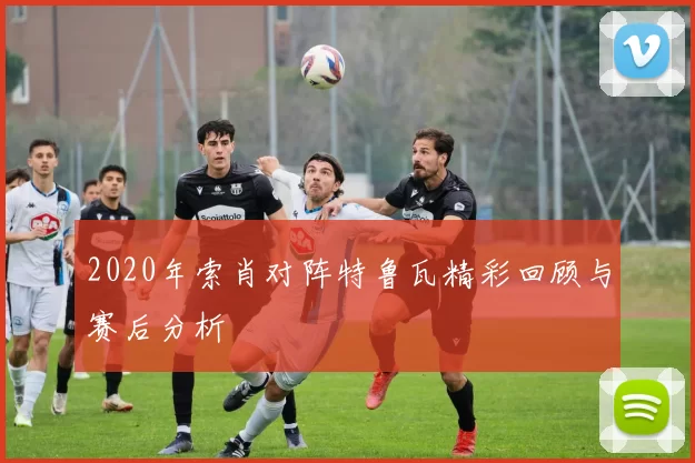 2020年索肖对阵特鲁瓦精彩回顾与赛后分析