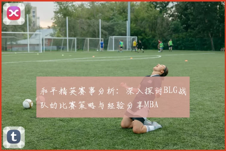 和平精英赛事分析：深入探讨BLG战队的比赛策略与经验分享MBA