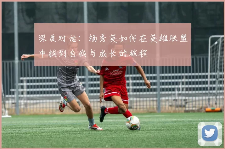深度对话：杨秀英如何在英雄联盟中找到自我与成长的旅程