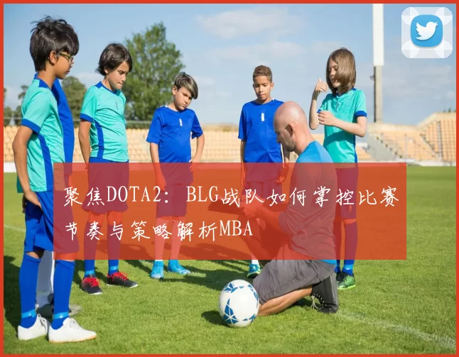 聚焦DOTA2：BLG战队如何掌控比赛节奏与策略解析MBA