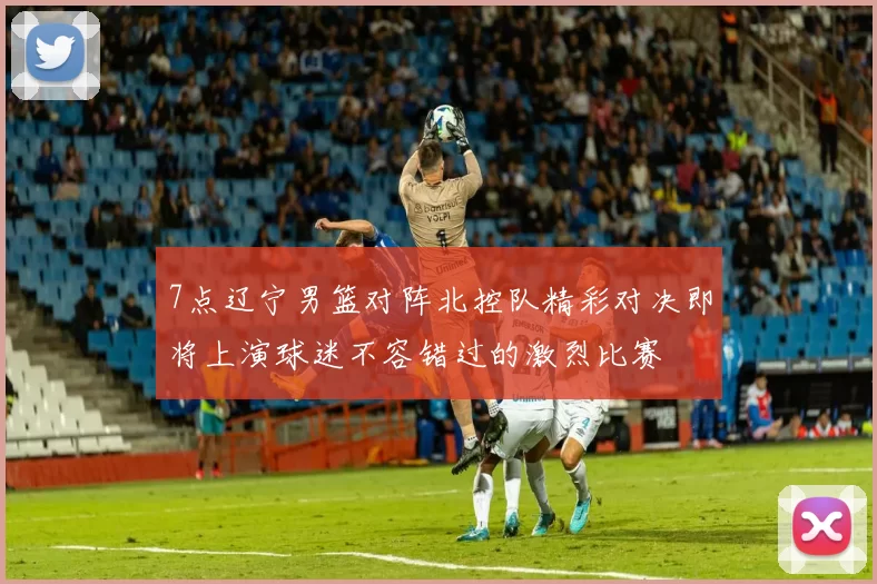 7点辽宁男篮对阵北控队精彩对决即将上演球迷不容错过的激烈比赛