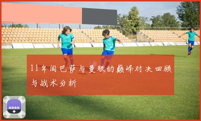 11年间巴萨与曼联的巅峰对决回顾与战术分析