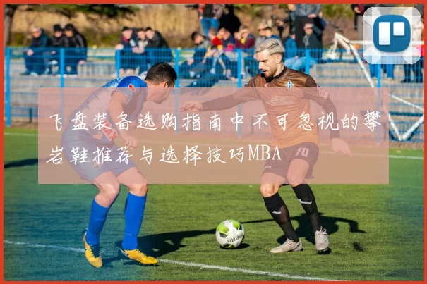 飞盘装备选购指南中不可忽视的攀岩鞋推荐与选择技巧MBA