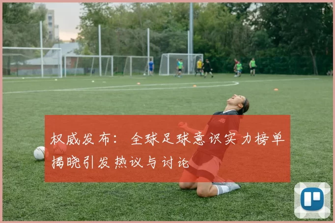 权威发布：全球足球意识实力榜单揭晓引发热议与讨论