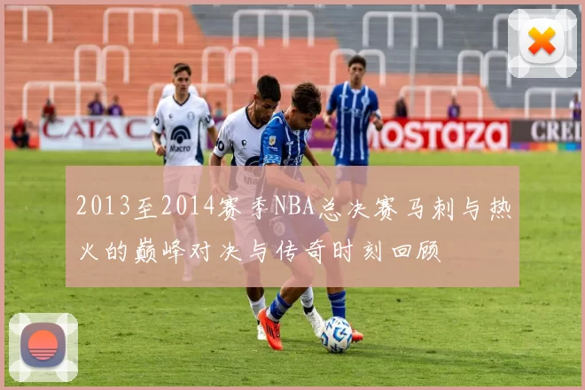 2013至2014赛季NBA总决赛马刺与热火的巅峰对决与传奇时刻回顾